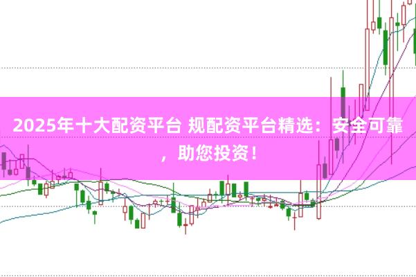 2025年十大配资平台 规配资平台精选：安全可靠，助您投资！