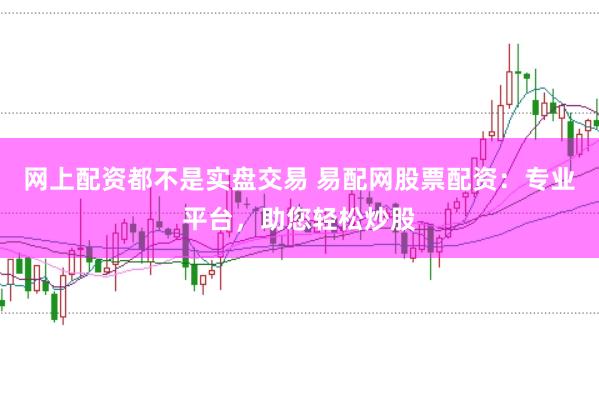 网上配资都不是实盘交易 易配网股票配资：专业平台，助您轻松炒股