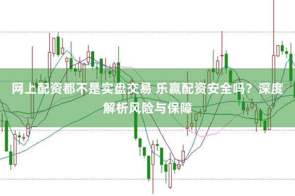 网上配资都不是实盘交易 乐赢配资安全吗？深度解析风险与保障