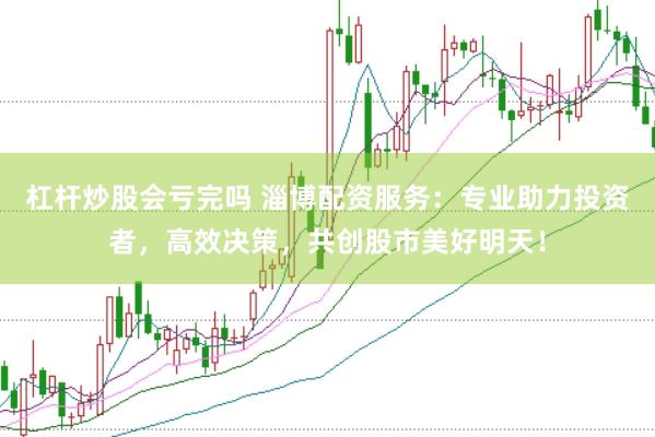 杠杆炒股会亏完吗 淄博配资服务：专业助力投资者，高效决策，共创股市美好明天！