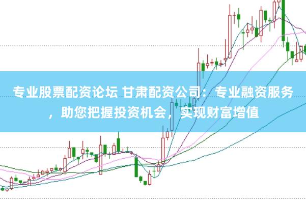 专业股票配资论坛 甘肃配资公司：专业融资服务，助您把握投资机会，实现财富增值