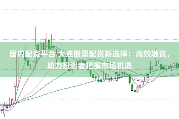 国内配资平台 大连股票配资新选择:高效融资,助力投资者把握市场机遇