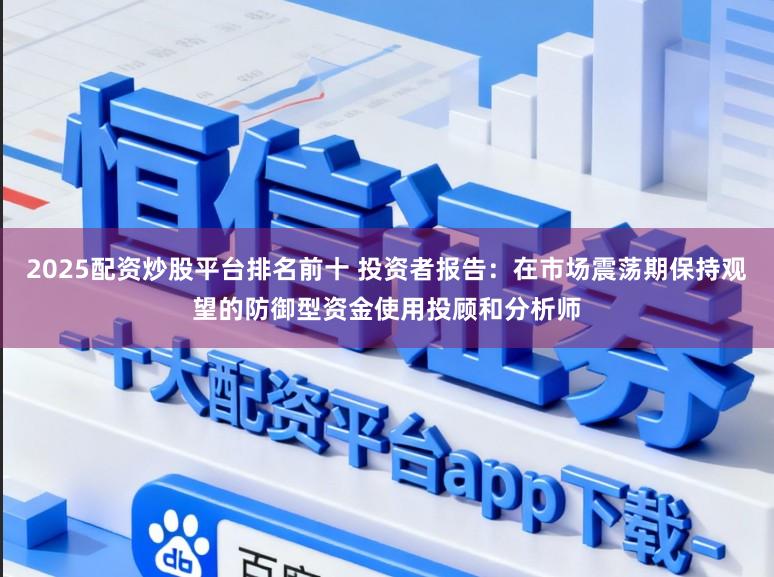 2025配资炒股平台排名前十 投资者报告：在市场震荡期保持观望的防御型资金使用投顾和分析师