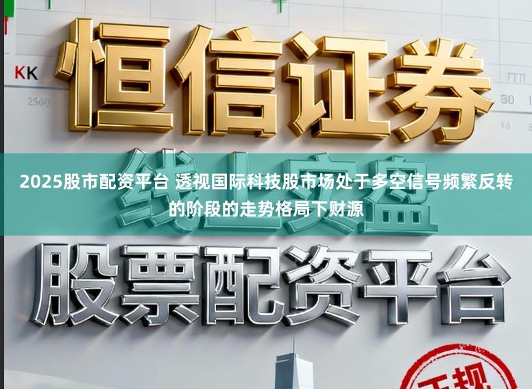 2025股市配资平台 透视国际科技股市场处于多空信号频繁反转的阶段的走势格局下财源