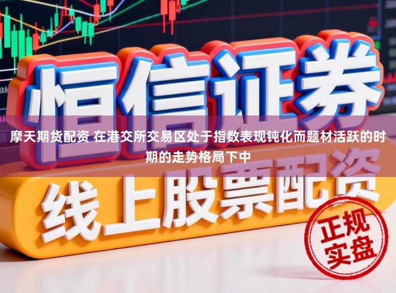 摩天期货配资 在港交所交易区处于指数表现钝化而题材活跃的时期的走势格局下中