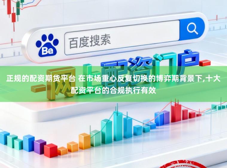 正规的配资期货平台 在市场重心反复切换的博弈期背景下，十大配资平台的合规执行有效