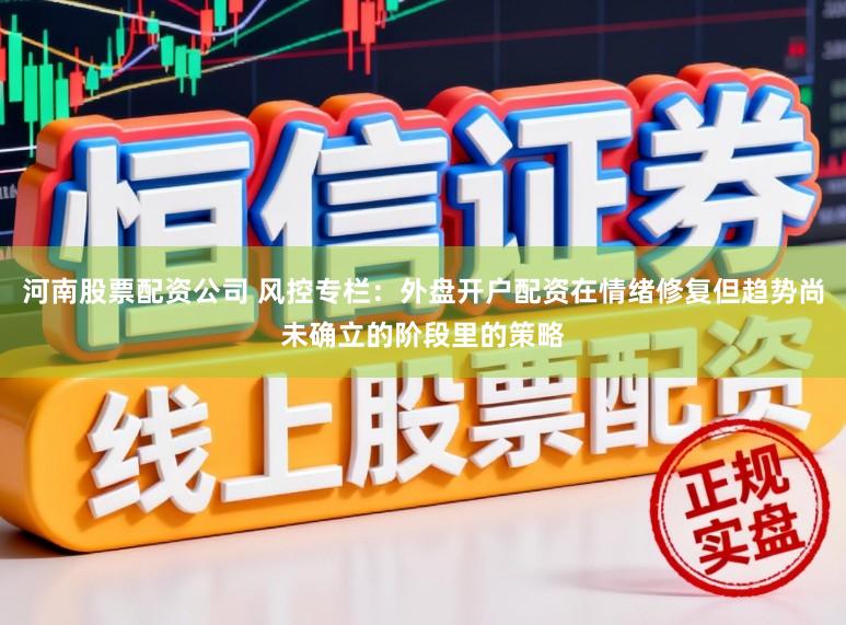 河南股票配资公司 风控专栏:外盘开户配资在情绪修复但趋势尚未确立的阶段里的策略