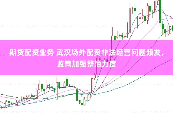 期货配资业务 武汉场外配资非法经营问题频发，监管加强整治力度