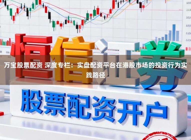 万宝股票配资 深度专栏：实盘配资平台在港股市场的投资行为实践路径