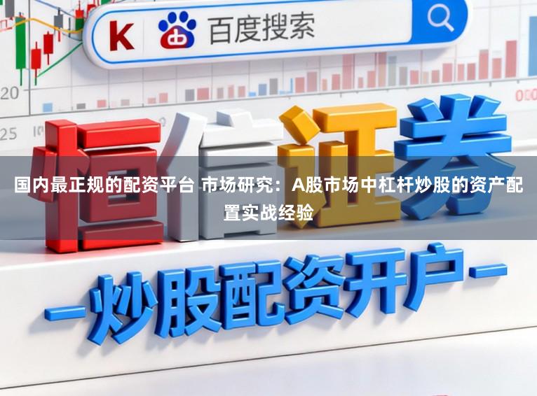 国内最正规的配资平台 市场研究：A股市场中杠杆炒股的资产配置实战经验