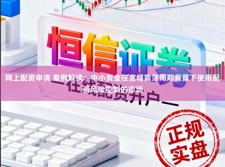 网上配资申请 案例解读：中小资金在宽幅震荡周期背景下使用配资风险控制的市场